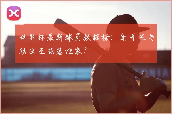 世界杯最新球员数据榜：射手王与助攻王花落谁家？