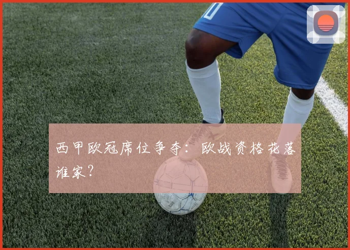 西甲欧冠席位争夺：欧战资格花落谁家？