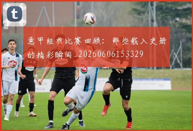 意甲经典比赛回顾：那些载入史册的精彩瞬间_20260606153329