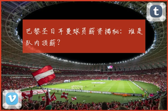 巴黎圣日耳曼球员薪资揭秘：谁是队内顶薪？