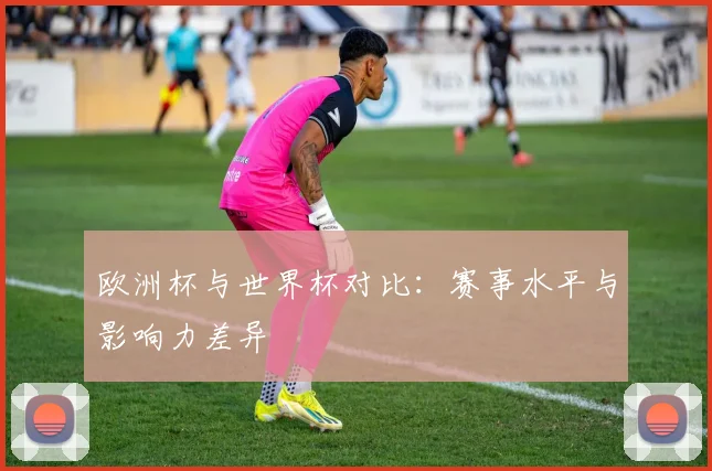 欧洲杯与世界杯对比：赛事水平与影响力差异