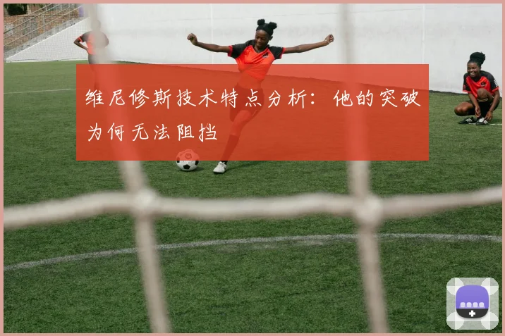 维尼修斯技术特点分析：他的突破为何无法阻挡