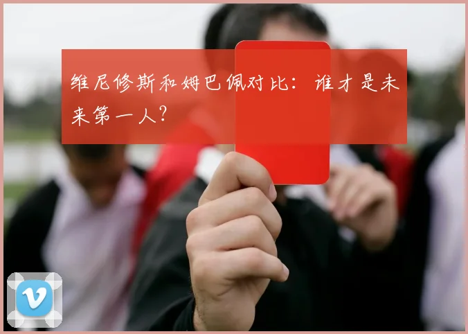 维尼修斯和姆巴佩对比：谁才是未来第一人？