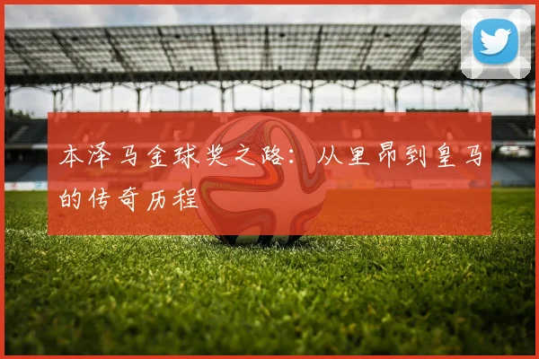 本泽马金球奖之路：从里昂到皇马的传奇历程