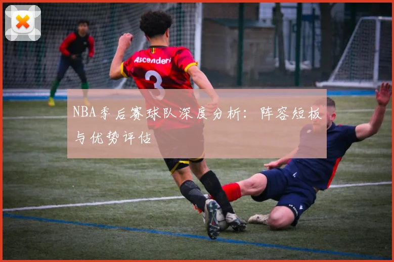 NBA季后赛球队深度分析：阵容短板与优势评估
