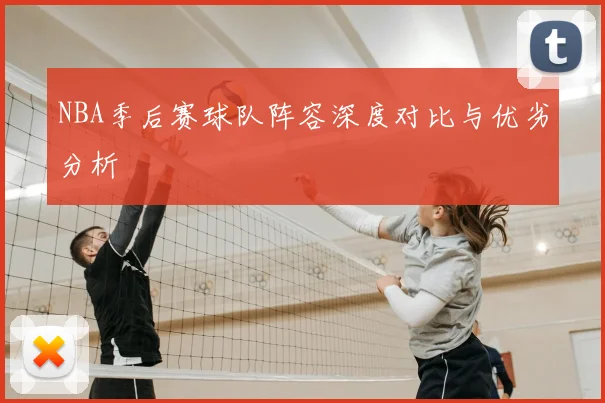 NBA季后赛球队阵容深度对比与优劣分析