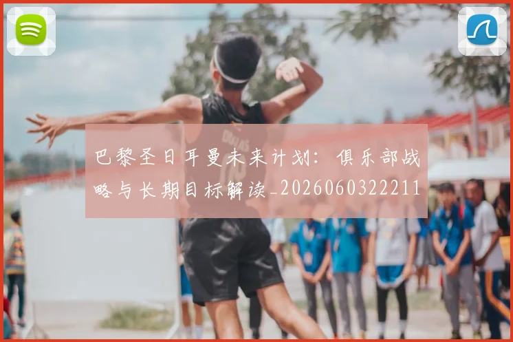 巴黎圣日耳曼未来计划：俱乐部战略与长期目标解读_20260603222112