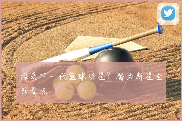 谁是下一代篮球明星？潜力新星全面盘点