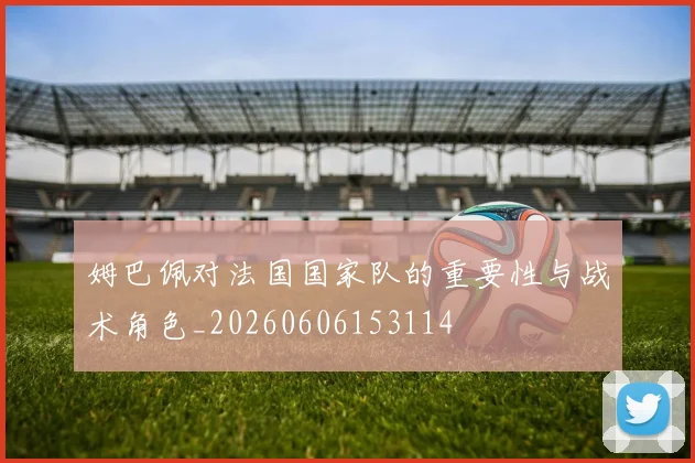 姆巴佩对法国国家队的重要性与战术角色_20260606153114