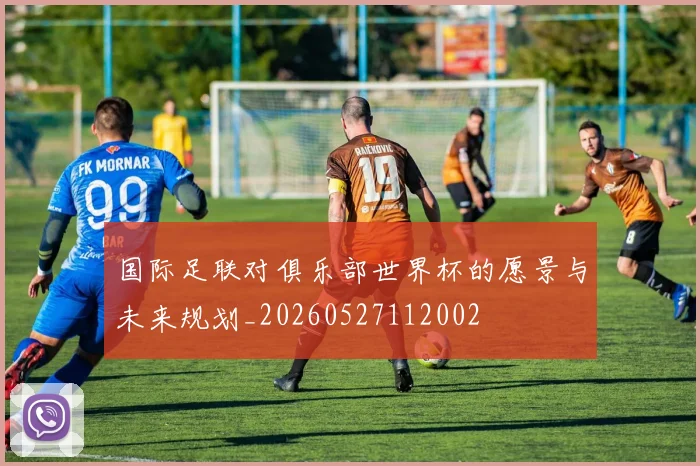 国际足联对俱乐部世界杯的愿景与未来规划_20260527112002