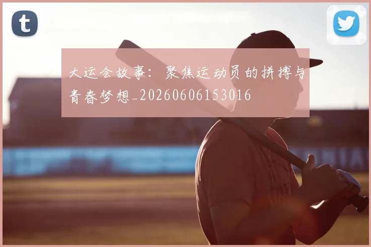 大运会故事：聚焦运动员的拼搏与青春梦想_20260606153016