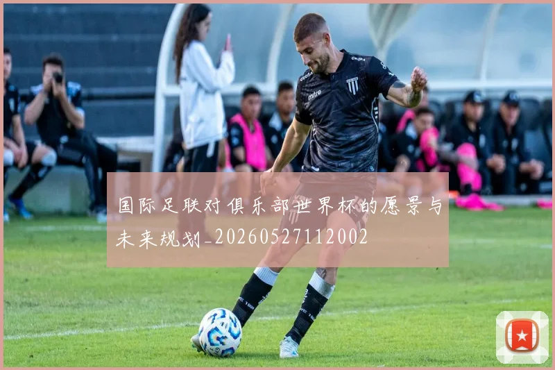 国际足联对俱乐部世界杯的愿景与未来规划_20260527112002