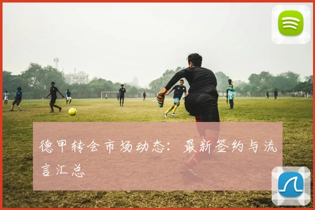 德甲转会市场动态:最新签约与流言汇总
