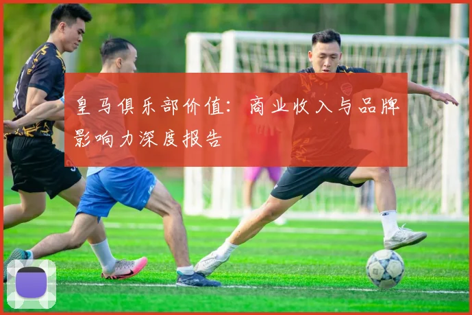 皇马俱乐部价值：商业收入与品牌影响力深度报告