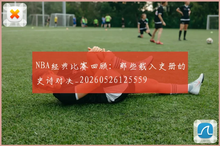 NBA经典比赛回顾：那些载入史册的史诗对决_20260526125559