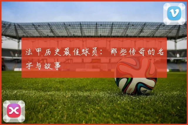 法甲历史最佳球员：那些传奇的名字与故事