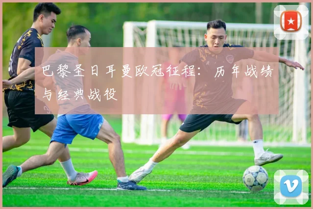 巴黎圣日耳曼欧冠征程:历年战绩与经典战役