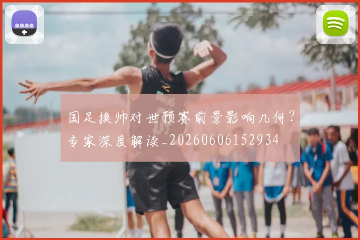 国足换帅对世预赛前景影响几何？专家深度解读_20260606152934